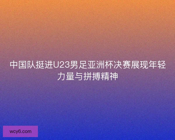 中国队挺进U23男足亚洲杯决赛展现年轻力量与拼搏精神