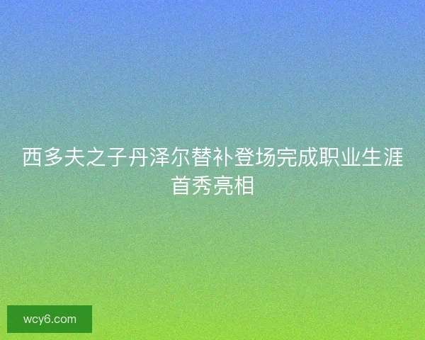 西多夫之子丹泽尔替补登场完成职业生涯首秀亮相