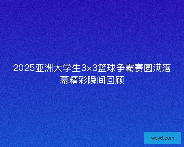 2025亚洲大学生3×3篮球争霸赛圆满落幕精彩瞬间回顾